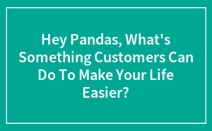 Hey Pandas, What's Something Customers Can Do To Make Your Life Easier?