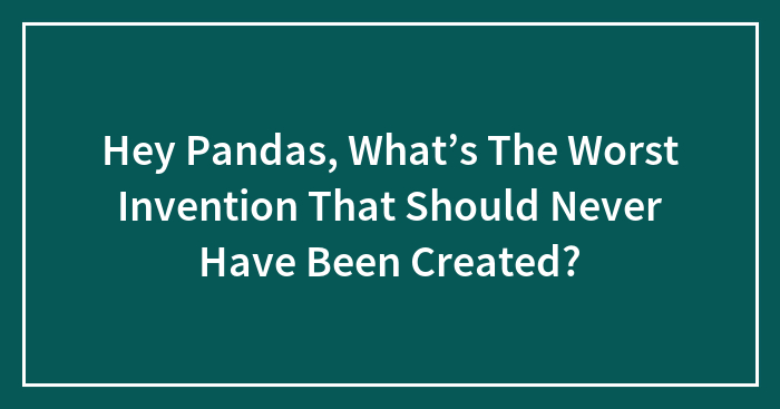 Hey Pandas, What’s The Worst Invention That Should Never Have Been Created? (Closed)