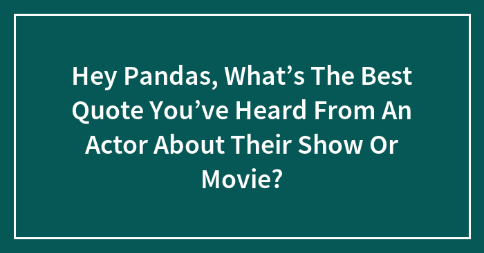 Hey Pandas, What’s The Best Quote You’ve Heard From An Actor About Their Show Or Movie? (Closed)