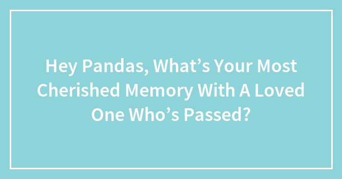 Hey Pandas, What’s Your Most Cherished Memory With A Loved One Who’s Passed?