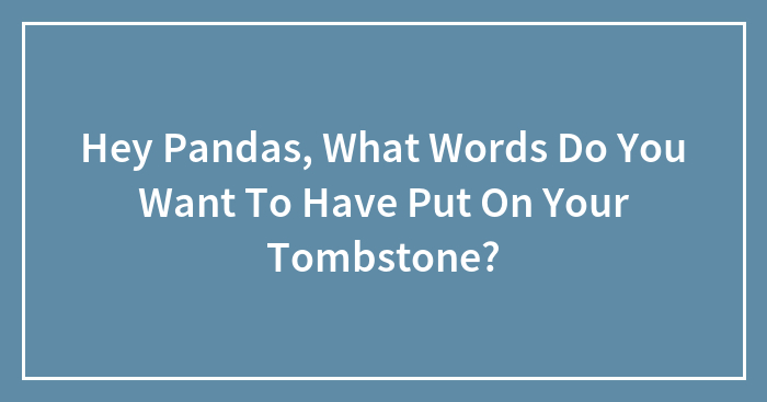 Hey Pandas, What Words Do You Want To Have Put On Your Tombstone?