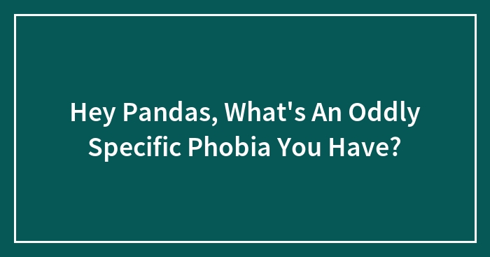 Hey Pandas, What’s An Oddly Specific Phobia You Have?