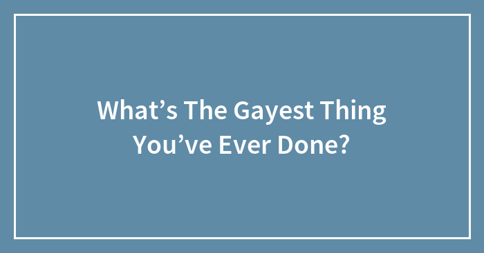 What’s The Gayest Thing You’ve Ever Done?