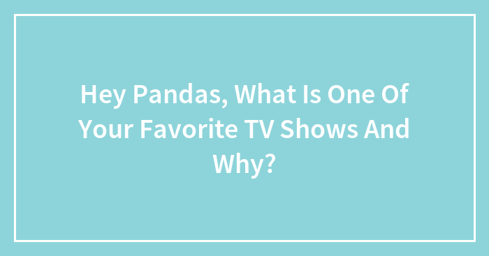 Hey Pandas, What Is One Of Your Favorite TV Shows And Why? (Closed)