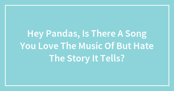 Hey Pandas, Is There A Song You Love The Music Of But Hate The Story It Tells? (Closed)