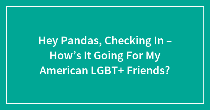 Hey Pandas, Checking In – How’s It Going For My American LGBT+ Friends? (Closed)