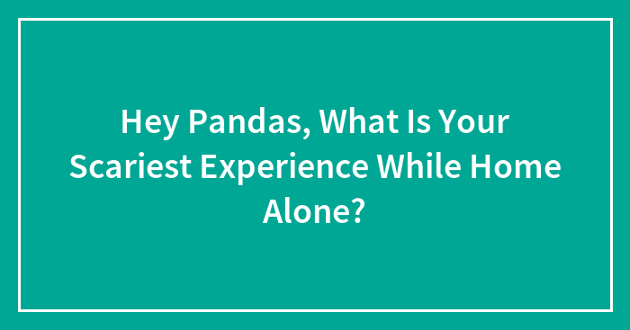 Hey Pandas, What Is Your Scariest Experience While Home Alone? (Closed)