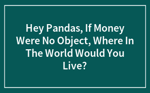 Hey Pandas, If Money Were No Object, Where In The World Would You Live? (Closed)