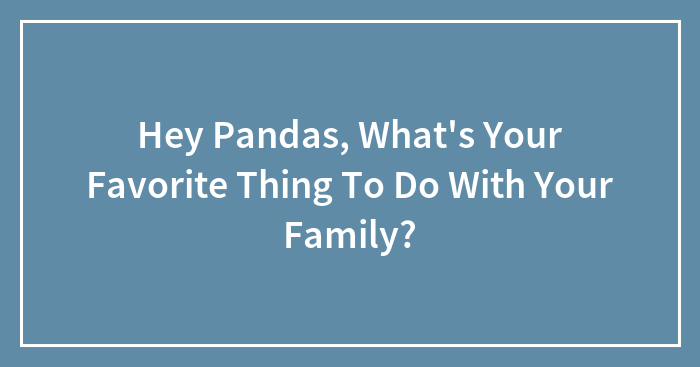 Hey Pandas, What’s Your Favorite Thing To Do With Your Family? (Closed)