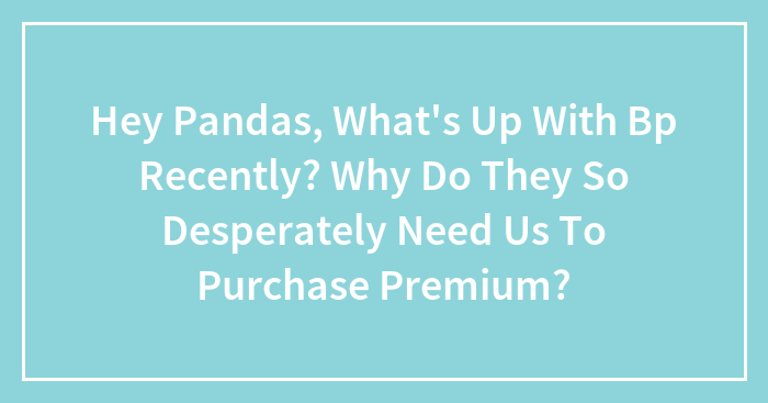 Hey Pandas, What’s Up With Bp Recently? Why Do They So Desperately Need Us To Purchase Premium?