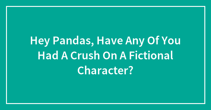 Hey Pandas, Have Any Of You Had A Crush On A Fictional Character?