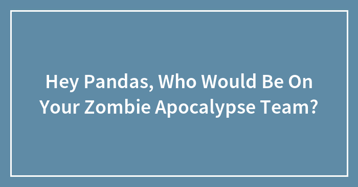 Hey Pandas, Who Would Be On Your Zombie Apocalypse Team?