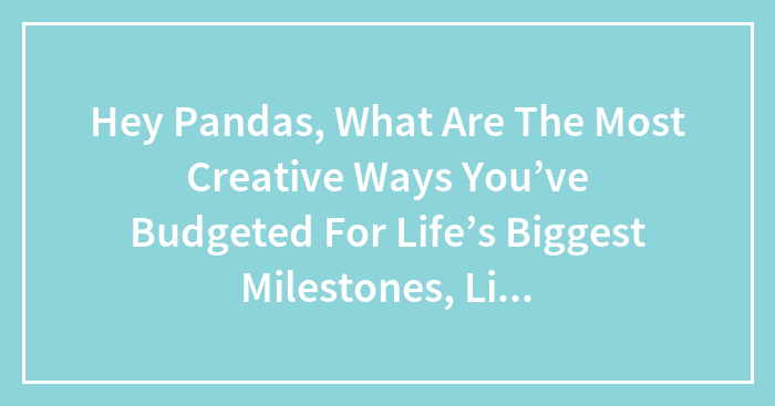 Hey Pandas, What Are The Most Creative Ways You’ve Budgeted For Life’s Biggest Milestones, Like Parenthood, Moving, Or College?