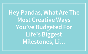 Hey Pandas, What Are The Most Creative Ways You’ve Budgeted For Life’s Biggest Milestones, Like Parenthood, Moving, Or College?