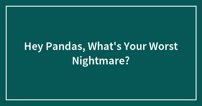 Hey Pandas, What’s Your Worst Nightmare? (Closed)