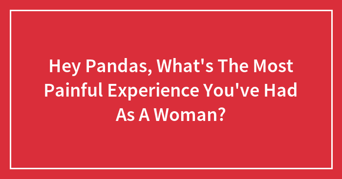 Hey Pandas, What’s The Most Painful Experience You’ve Had As A Woman?