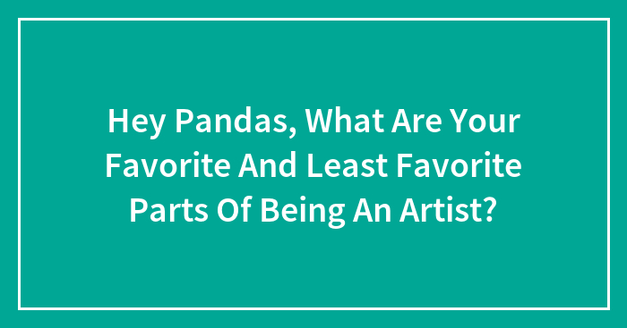 Hey Pandas, What Are Your Favorite And Least Favorite Parts Of Being An Artist? (Closed)