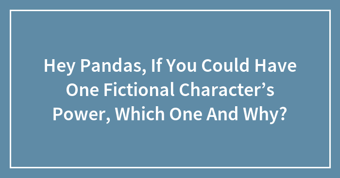 Hey Pandas, If You Could Have One Fictional Character’s Power, Which One And Why?