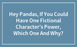 Hey Pandas, If You Could Have One Fictional Character’s Power, Which One And Why?