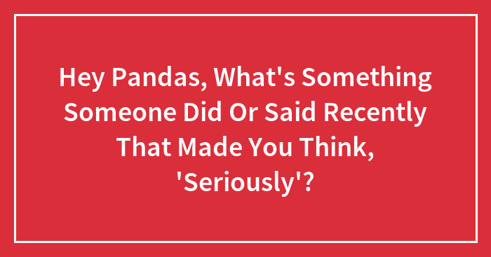 Hey Pandas, What’s Something Someone Did Or Said Recently That Made You Think, ‘Seriously’?