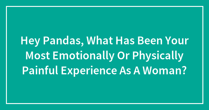 Hey Pandas, What Has Been Your Most Emotionally Or Physically Painful Experience As A Woman? (Closed)