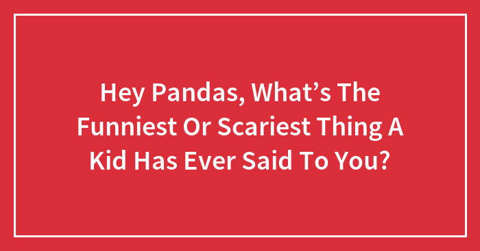 Hey Pandas, What’s The Funniest Or Scariest Thing A Kid Has Ever Said To You? (Closed)