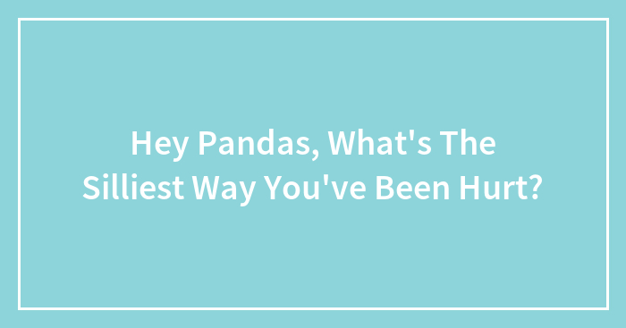 Hey Pandas, What’s The Silliest Way You’ve Been Hurt? (Closed)