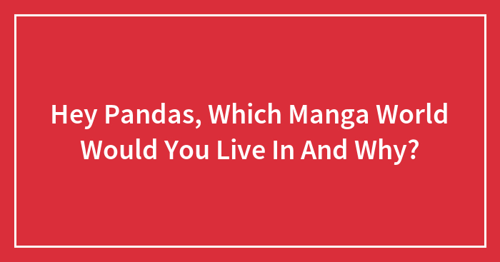 Hey Pandas, Which Manga World Would You Live In And Why?