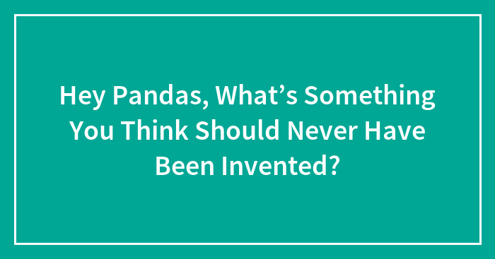 Hey Pandas, What’s Something You Think Should Never Have Been Invented? (Closed)