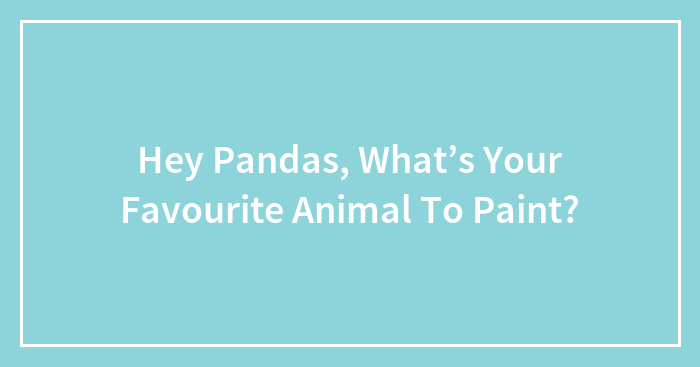 Hey Pandas, What’s Your Favourite Animal To Paint? (Closed)