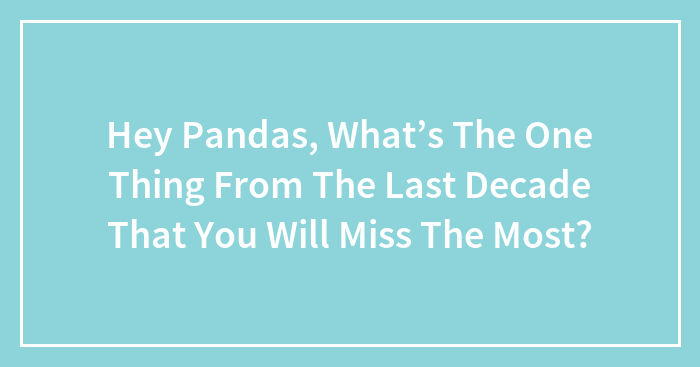 Hey Pandas, What’s The One Thing From The Last Decade That You Will Miss The Most? (Closed)