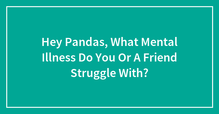 Hey Pandas, What Mental Illness Do You Or A Friend Struggle With? (Closed)