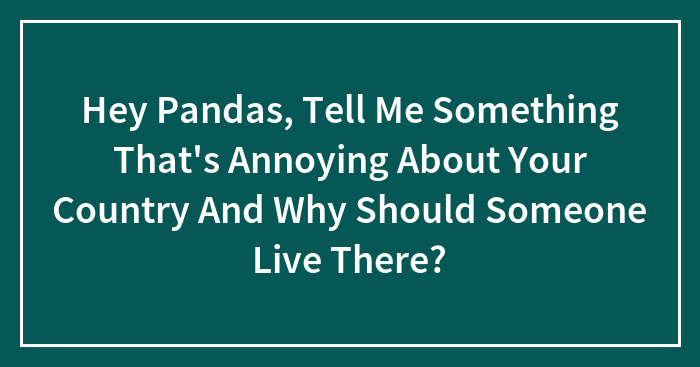 Hey Pandas, Tell Me Something That’s Annoying About Your Country And Why Should Someone Live There?