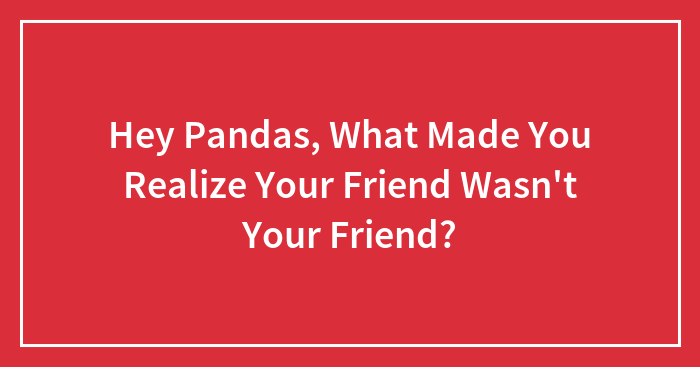 Hey Pandas, What Made You Realize Your Friend Wasn’t Your Friend? (Closed)