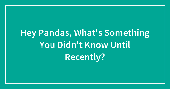 Hey Pandas, What’s Something You Didn’t Know Until Recently? (Closed)