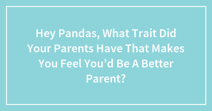 Hey Pandas, What Trait Did Your Parents Have That Makes You Feel You’d Be A Better Parent?