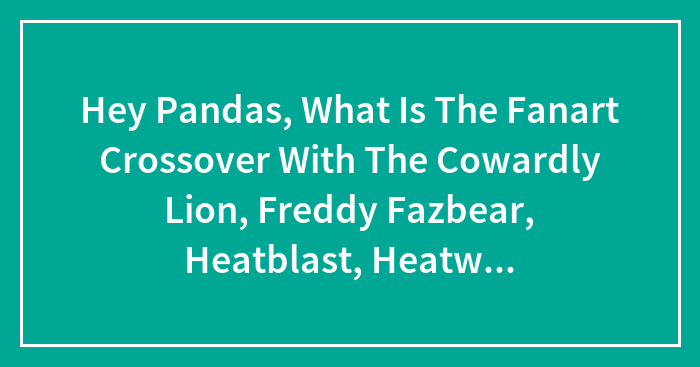 Hey Pandas, What Is The Fanart Crossover With The Cowardly Lion, Freddy Fazbear, Heatblast, Heatwave, Chewbacca And Scooby-Doo?