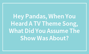 Hey Pandas, When You Heard A TV Theme Song, What Did You Assume The Show Was About? (Closed)