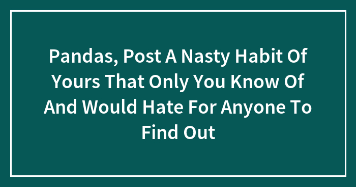 Pandas, Post A Nasty Habit Of Yours That Only You Know Of And Would Hate For Anyone To Find Out