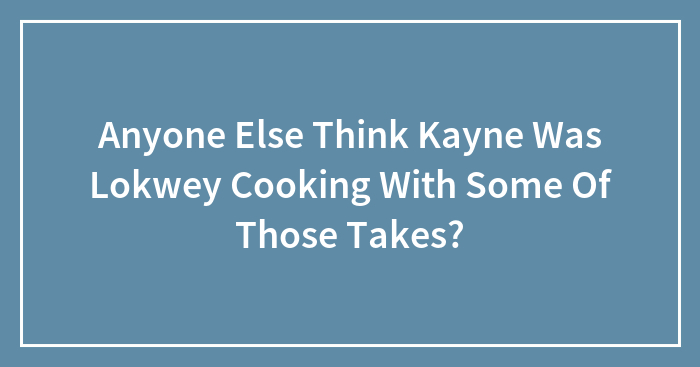 Anyone Else Think Kayne Was Lokwey Cooking With Some Of Those Takes?