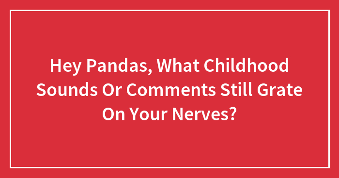 Hey Pandas, What Childhood Sounds Or Comments Still Grate On Your Nerves? (Closed)