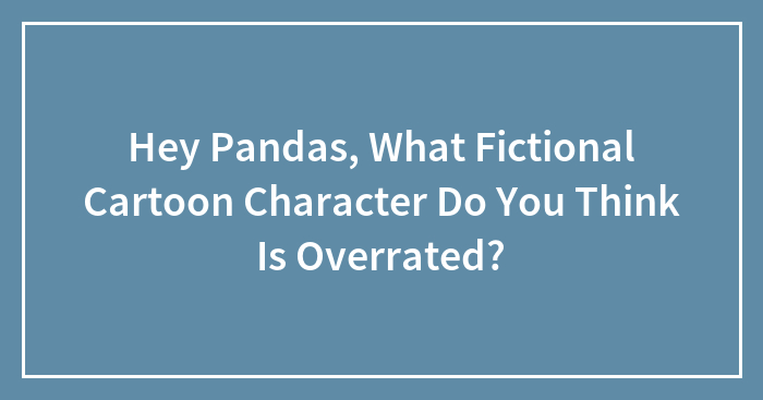 Hey Pandas, What Fictional Cartoon Character Do You Think Is Overrated? (Closed)