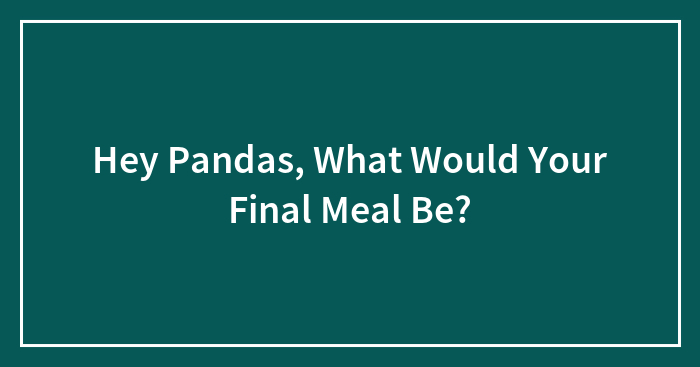 Hey Pandas, What Would Your Final Meal Be?