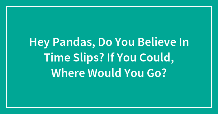 Hey Pandas, Do You Believe In Time Slips? If You Could, Where Would You Go?