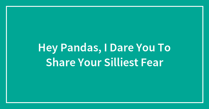 Hey Pandas, I Dare You To Share Your Silliest Fear