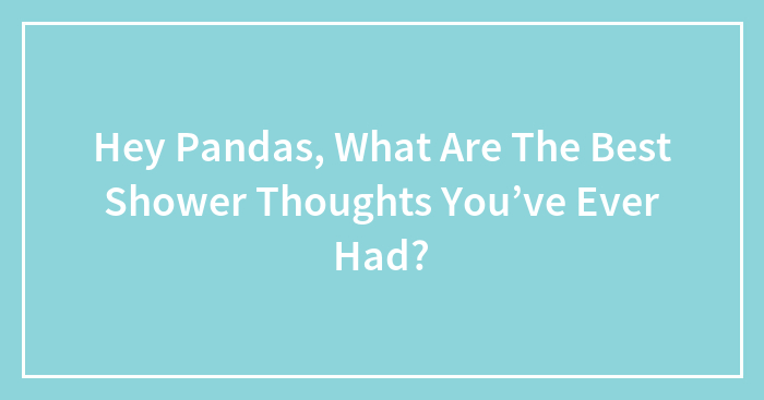 Hey Pandas, What Are The Best Shower Thoughts You’ve Ever Had?