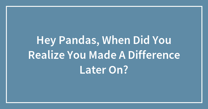 Hey Pandas, When Did You Realize You Made A Difference Later On?