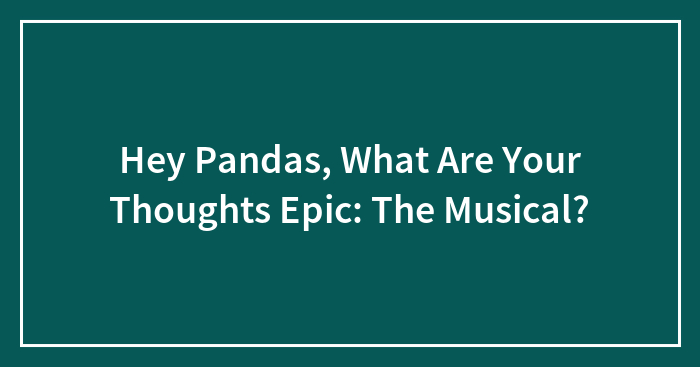 Hey Pandas, What Are Your Thoughts Epic: The Musical? (Closed)